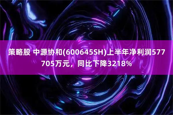 策略股 中源协和(600645SH)上半年净利润577705万元，同比下降3218%