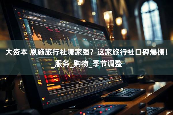 大资本 恩施旅行社哪家强？这家旅行社口碑爆棚！_服务_购物_季节调整