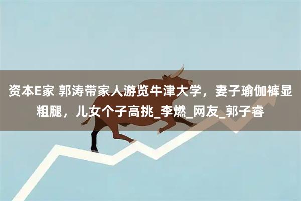 资本E家 郭涛带家人游览牛津大学，妻子瑜伽裤显粗腿，儿女个子高挑_李燃_网友_郭子睿
