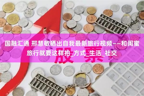 国融汇通 邢慧敏晒出自我最新旅行视频——和闺蜜旅行就要这样拍_方式_生活_社交