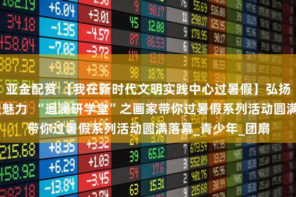 亚金配资 【我在新时代文明实践中心过暑假】弘扬传统文化 感受非遗魅力  “迴澜研学堂”之画家带你过暑假系列活动圆满落幕_青少年_团扇