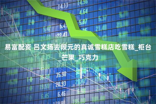 易富配资 吕文扬去段元的真诚雪糕店吃雪糕_柜台_芒果_巧克力