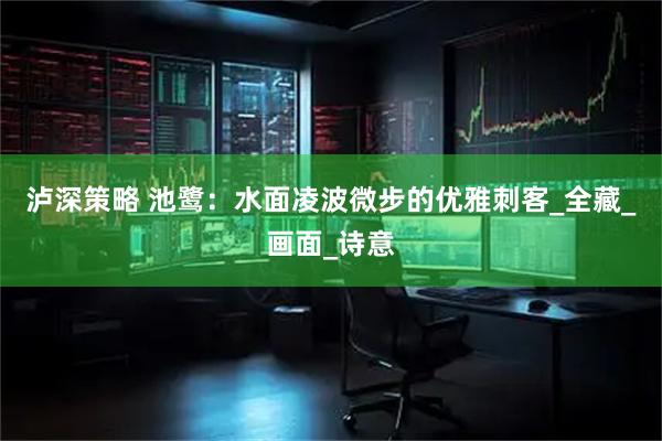 泸深策略 池鹭：水面凌波微步的优雅刺客_全藏_画面_诗意