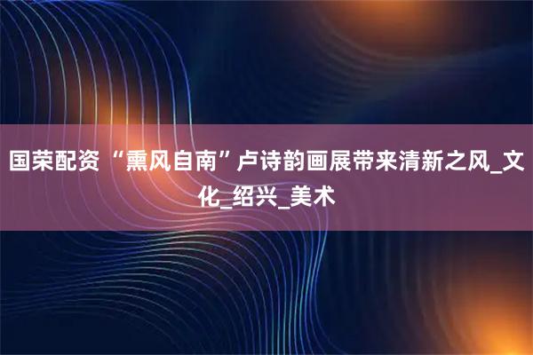 国荣配资 “熏风自南”卢诗韵画展带来清新之风_文化_绍兴_美术