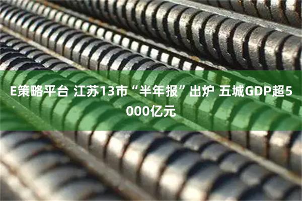E策略平台 江苏13市“半年报”出炉 五城GDP超5000亿元