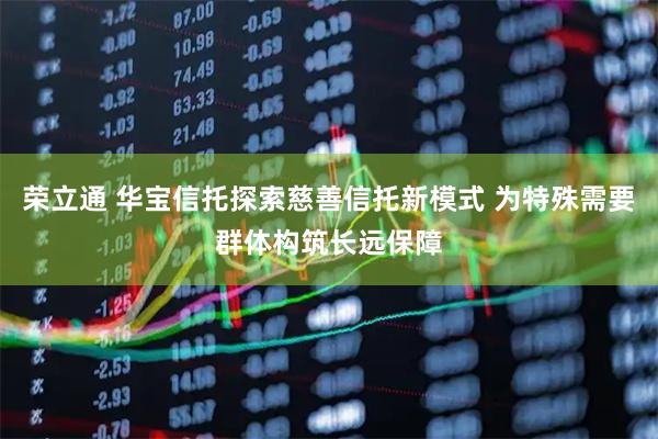 荣立通 华宝信托探索慈善信托新模式 为特殊需要群体构筑长远保障
