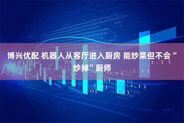 博兴优配 机器人从客厅进入厨房 能炒菜但不会“炒掉”厨师