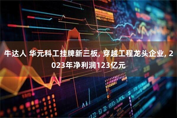 牛达人 华元科工挂牌新三板, 穿越工程龙头企业, 2023年净利润123亿元
