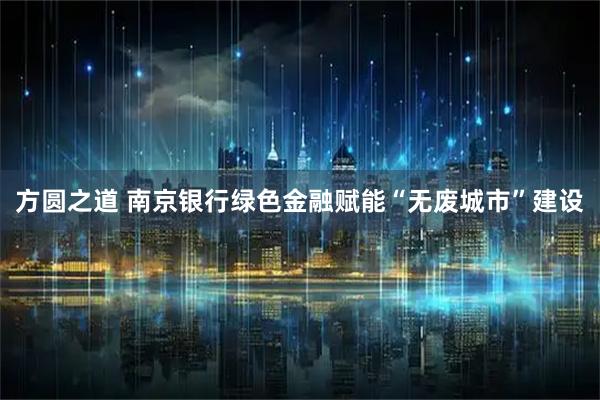 方圆之道 南京银行绿色金融赋能“无废城市”建设