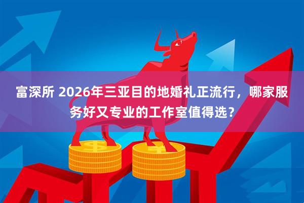 富深所 2026年三亚目的地婚礼正流行，哪家服务好又专业的工作室值得选？