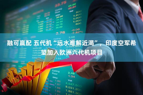 融可赢配 五代机“远水难解近渴”，印度空军希望加入欧洲六代机项目