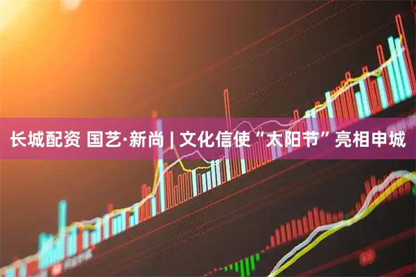 长城配资 国艺·新尚 | 文化信使“太阳节”亮相申城
