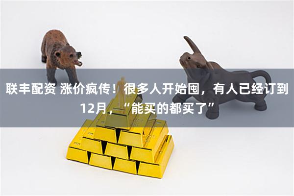 联丰配资 涨价疯传！很多人开始囤，有人已经订到12月，“能买的都买了”