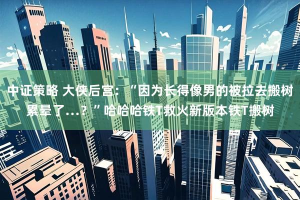 中证策略 大侠后宫：“因为长得像男的被拉去搬树累晕了…？”哈哈哈铁T救火新版本铁T搬树