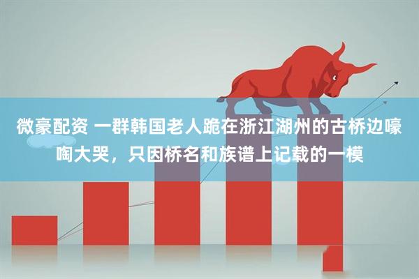 微豪配资 一群韩国老人跪在浙江湖州的古桥边嚎啕大哭，只因桥名和族谱上记载的一模