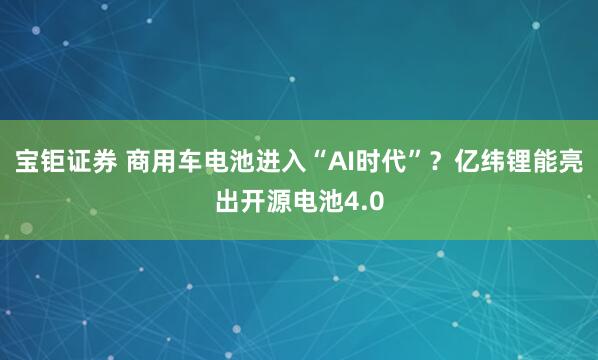 宝钜证券 商用车电池进入“AI时代”？亿纬锂能亮出开源电池4.0