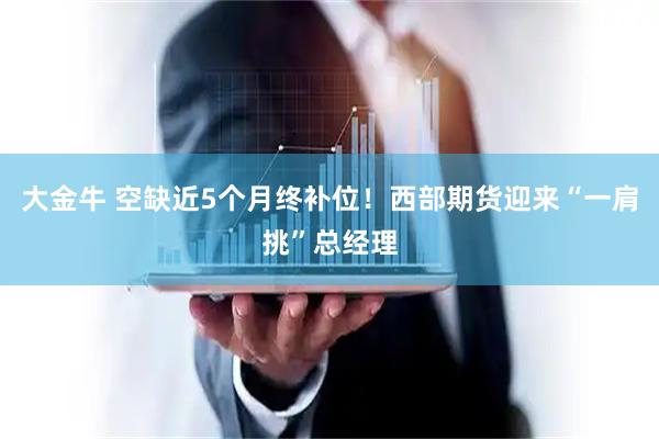 大金牛 空缺近5个月终补位！西部期货迎来“一肩挑”总经理